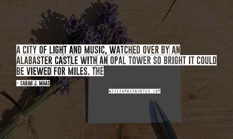 Sarah J. Maas Quotes: A city of light and music, watched over by an alabaster castle with an opal tower so bright it could be viewed for miles. The