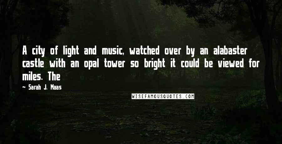 Sarah J. Maas Quotes: A city of light and music, watched over by an alabaster castle with an opal tower so bright it could be viewed for miles. The