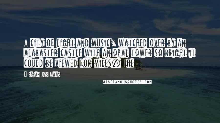 Sarah J. Maas Quotes: A city of light and music, watched over by an alabaster castle with an opal tower so bright it could be viewed for miles. The