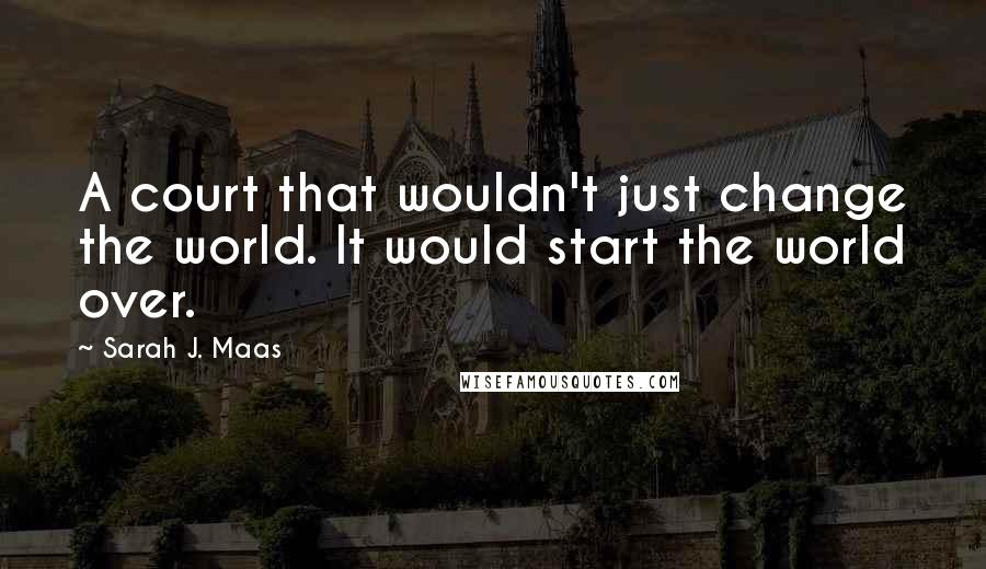 Sarah J. Maas Quotes: A court that wouldn't just change the world. It would start the world over.