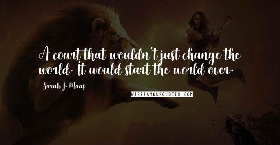 Sarah J. Maas Quotes: A court that wouldn't just change the world. It would start the world over.