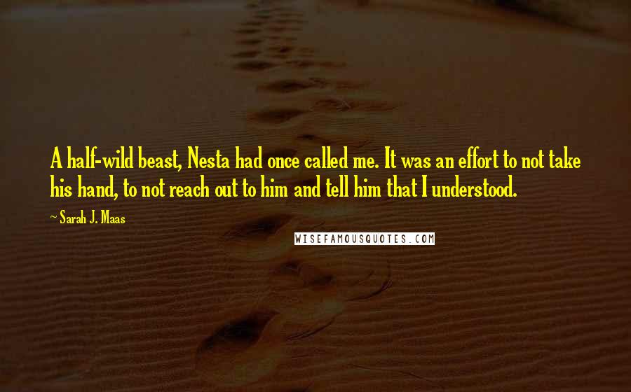 Sarah J. Maas Quotes: A half-wild beast, Nesta had once called me. It was an effort to not take his hand, to not reach out to him and tell him that I understood.