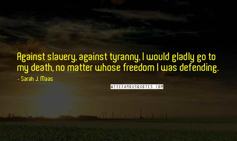 Sarah J. Maas Quotes: Against slavery, against tyranny, I would gladly go to my death, no matter whose freedom I was defending.