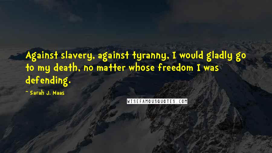 Sarah J. Maas Quotes: Against slavery, against tyranny, I would gladly go to my death, no matter whose freedom I was defending.