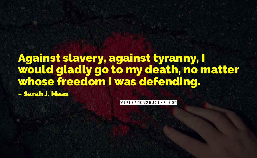 Sarah J. Maas Quotes: Against slavery, against tyranny, I would gladly go to my death, no matter whose freedom I was defending.