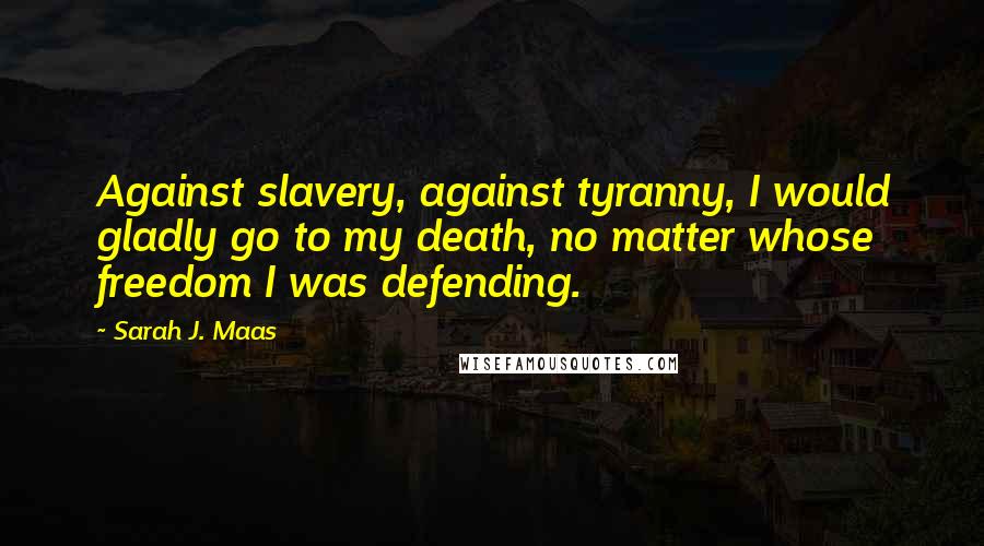 Sarah J. Maas Quotes: Against slavery, against tyranny, I would gladly go to my death, no matter whose freedom I was defending.