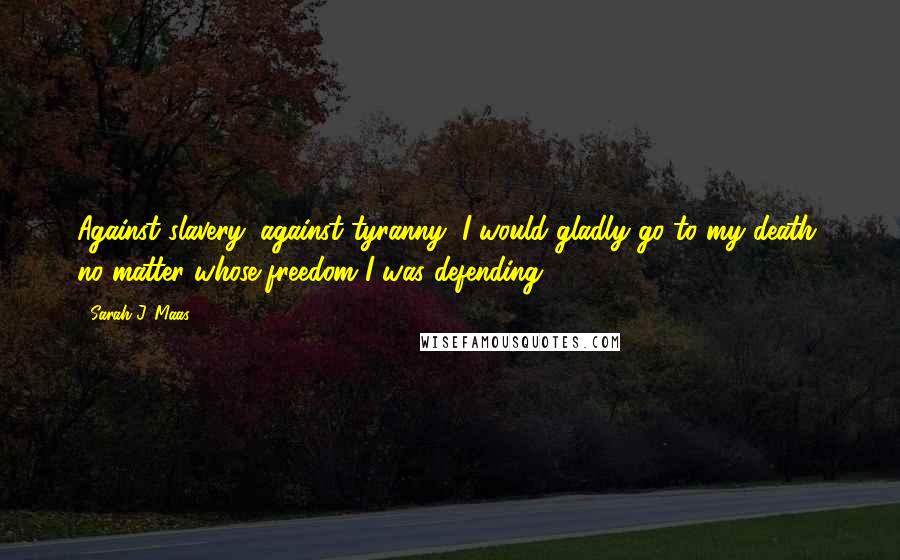 Sarah J. Maas Quotes: Against slavery, against tyranny, I would gladly go to my death, no matter whose freedom I was defending.