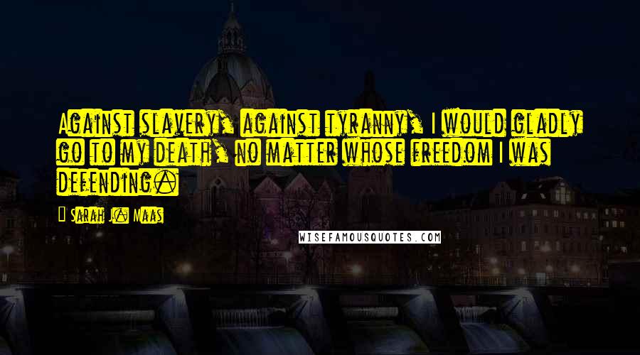 Sarah J. Maas Quotes: Against slavery, against tyranny, I would gladly go to my death, no matter whose freedom I was defending.