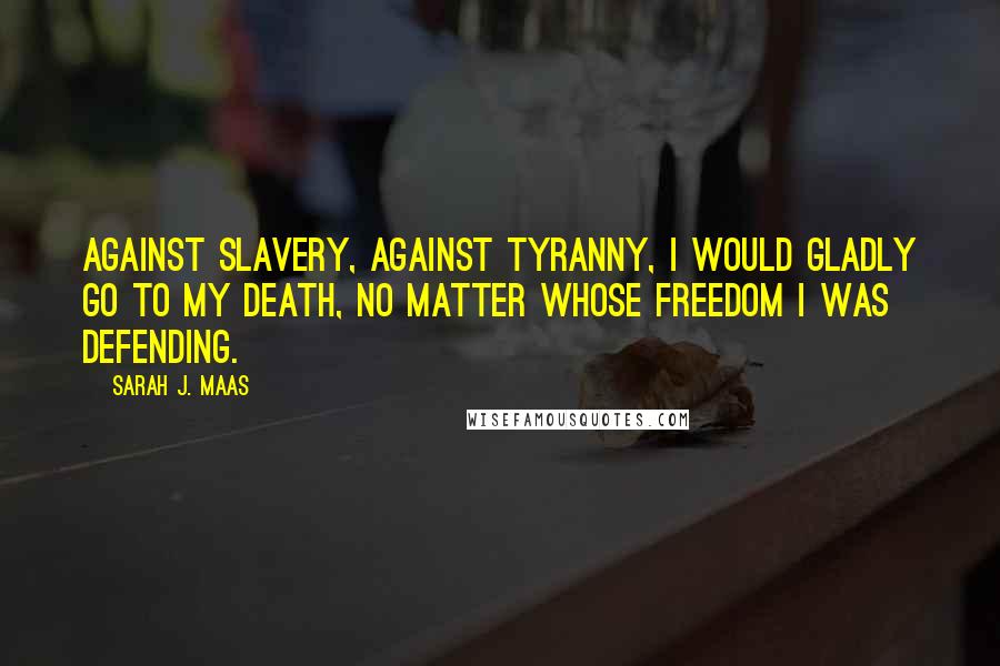 Sarah J. Maas Quotes: Against slavery, against tyranny, I would gladly go to my death, no matter whose freedom I was defending.