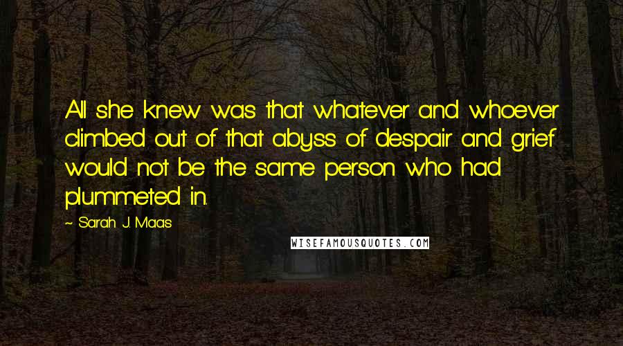 Sarah J. Maas Quotes: All she knew was that whatever and whoever climbed out of that abyss of despair and grief would not be the same person who had plummeted in.