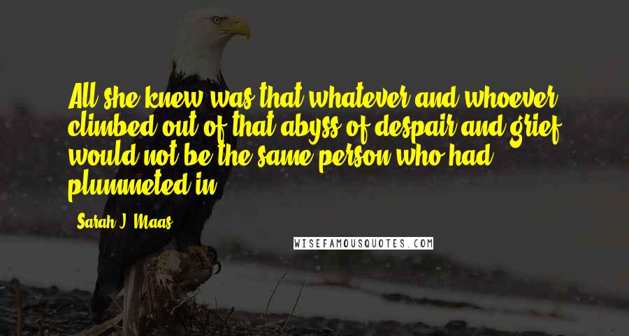 Sarah J. Maas Quotes: All she knew was that whatever and whoever climbed out of that abyss of despair and grief would not be the same person who had plummeted in.