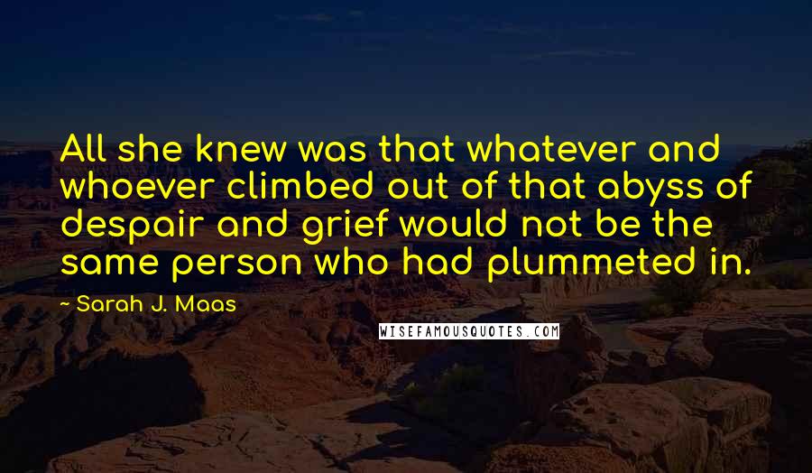 Sarah J. Maas Quotes: All she knew was that whatever and whoever climbed out of that abyss of despair and grief would not be the same person who had plummeted in.