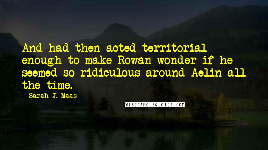 Sarah J. Maas Quotes: And had then acted territorial enough to make Rowan wonder if he seemed so ridiculous around Aelin all the time.