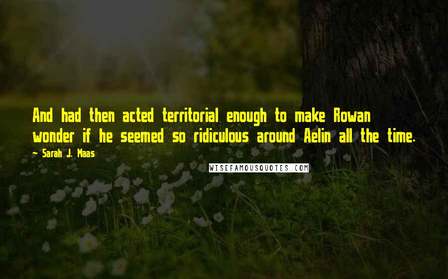 Sarah J. Maas Quotes: And had then acted territorial enough to make Rowan wonder if he seemed so ridiculous around Aelin all the time.