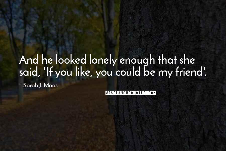 Sarah J. Maas Quotes: And he looked lonely enough that she said, 'If you like, you could be my friend'.