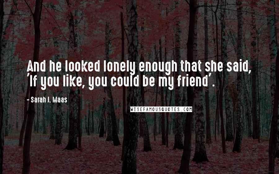 Sarah J. Maas Quotes: And he looked lonely enough that she said, 'If you like, you could be my friend'.