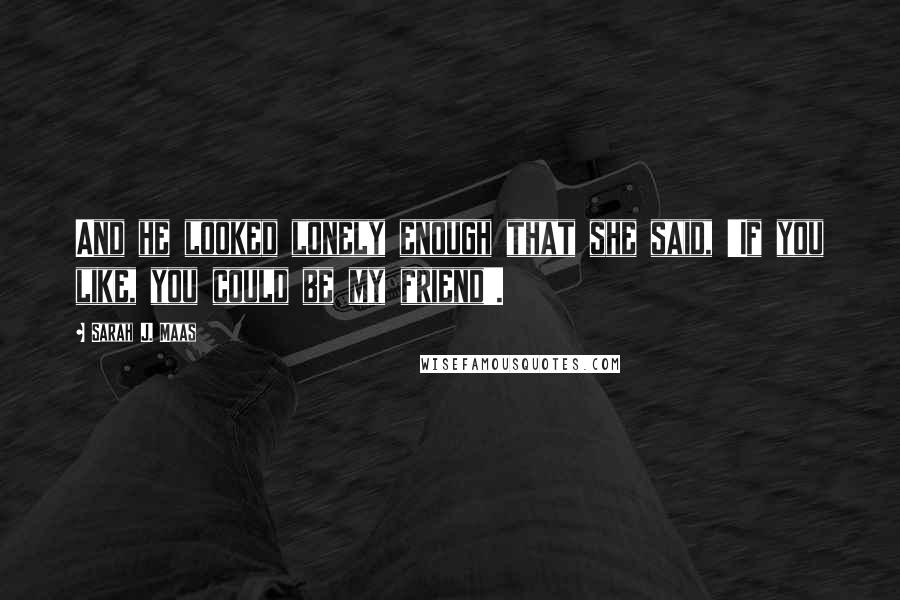 Sarah J. Maas Quotes: And he looked lonely enough that she said, 'If you like, you could be my friend'.