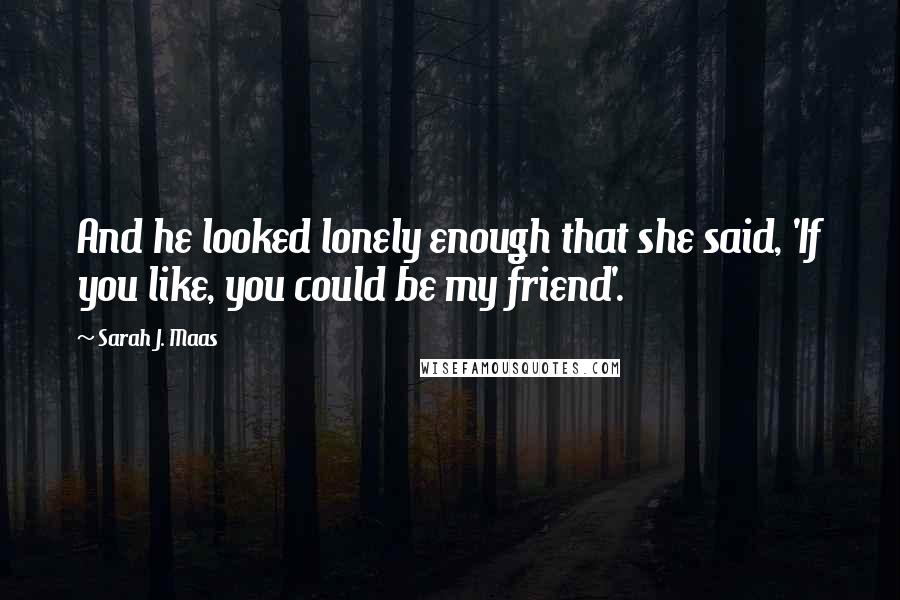 Sarah J. Maas Quotes: And he looked lonely enough that she said, 'If you like, you could be my friend'.