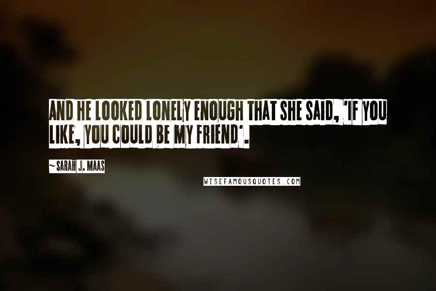 Sarah J. Maas Quotes: And he looked lonely enough that she said, 'If you like, you could be my friend'.