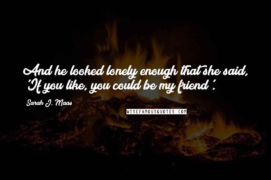 Sarah J. Maas Quotes: And he looked lonely enough that she said, 'If you like, you could be my friend'.