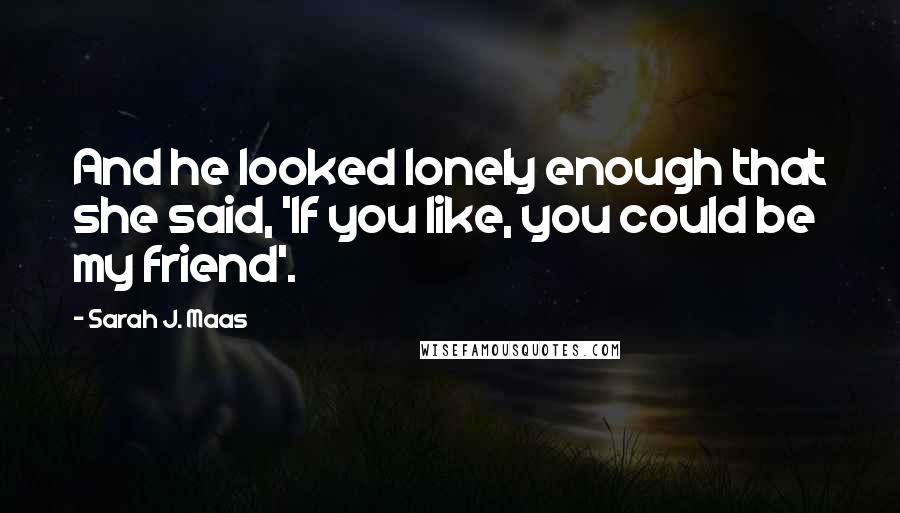 Sarah J. Maas Quotes: And he looked lonely enough that she said, 'If you like, you could be my friend'.