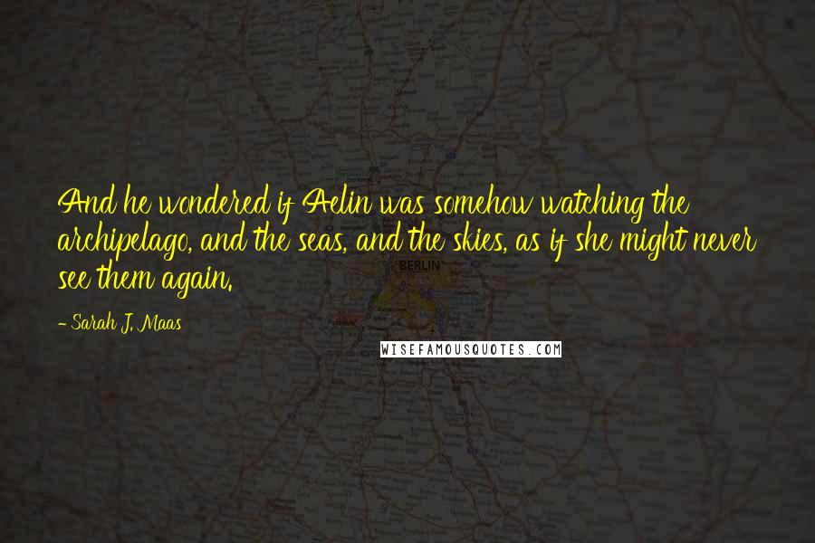 Sarah J. Maas Quotes: And he wondered if Aelin was somehow watching the archipelago, and the seas, and the skies, as if she might never see them again.