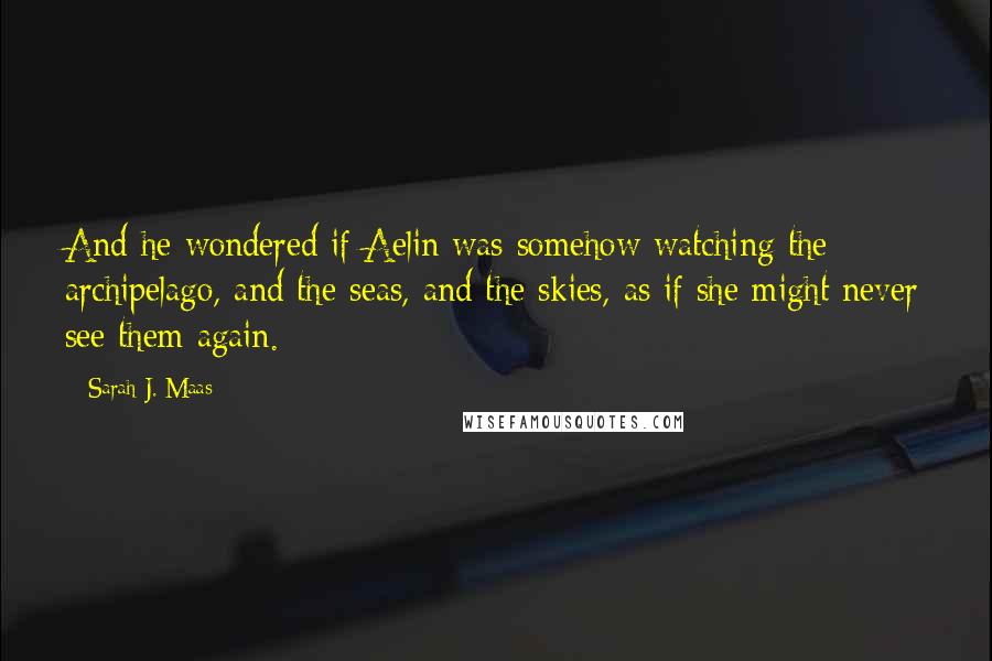 Sarah J. Maas Quotes: And he wondered if Aelin was somehow watching the archipelago, and the seas, and the skies, as if she might never see them again.