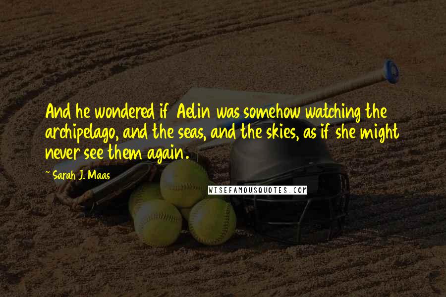 Sarah J. Maas Quotes: And he wondered if Aelin was somehow watching the archipelago, and the seas, and the skies, as if she might never see them again.