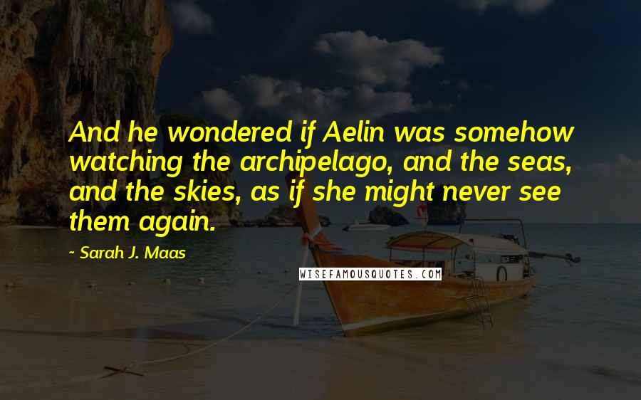 Sarah J. Maas Quotes: And he wondered if Aelin was somehow watching the archipelago, and the seas, and the skies, as if she might never see them again.