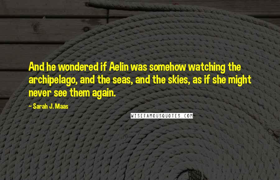 Sarah J. Maas Quotes: And he wondered if Aelin was somehow watching the archipelago, and the seas, and the skies, as if she might never see them again.