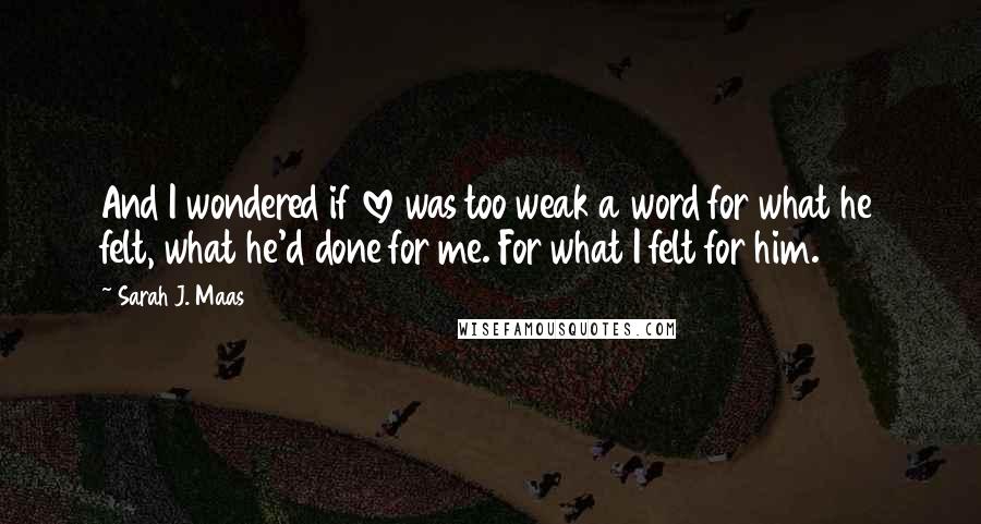 Sarah J. Maas Quotes: And I wondered if love was too weak a word for what he felt, what he'd done for me. For what I felt for him.