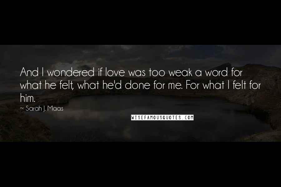 Sarah J. Maas Quotes: And I wondered if love was too weak a word for what he felt, what he'd done for me. For what I felt for him.