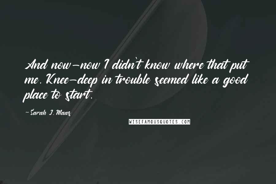 Sarah J. Maas Quotes: And now-now I didn't know where that put me. Knee-deep in trouble seemed like a good place to start.