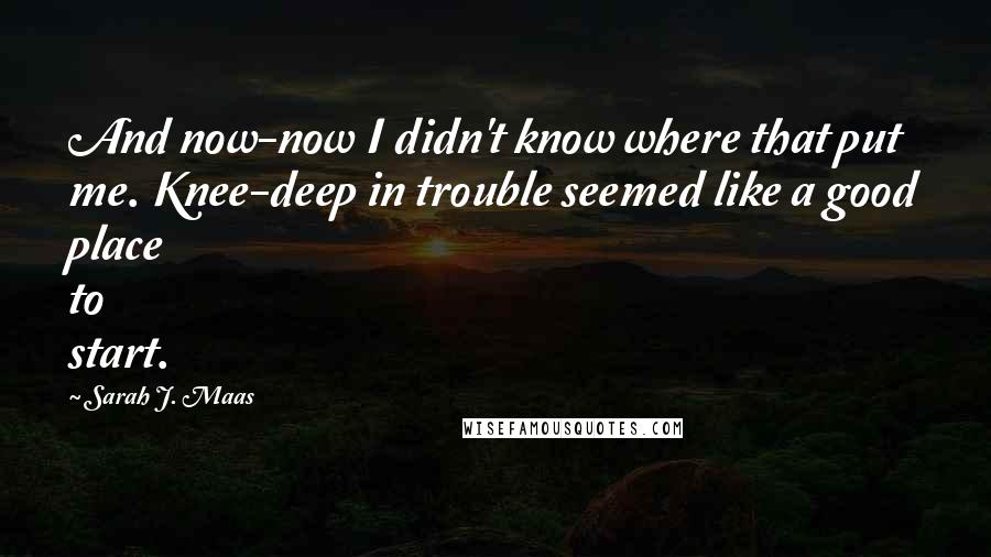 Sarah J. Maas Quotes: And now-now I didn't know where that put me. Knee-deep in trouble seemed like a good place to start.
