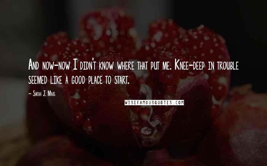 Sarah J. Maas Quotes: And now-now I didn't know where that put me. Knee-deep in trouble seemed like a good place to start.