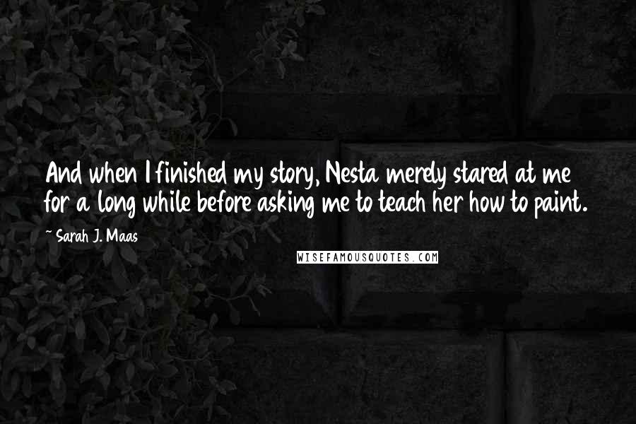 Sarah J. Maas Quotes: And when I finished my story, Nesta merely stared at me for a long while before asking me to teach her how to paint.