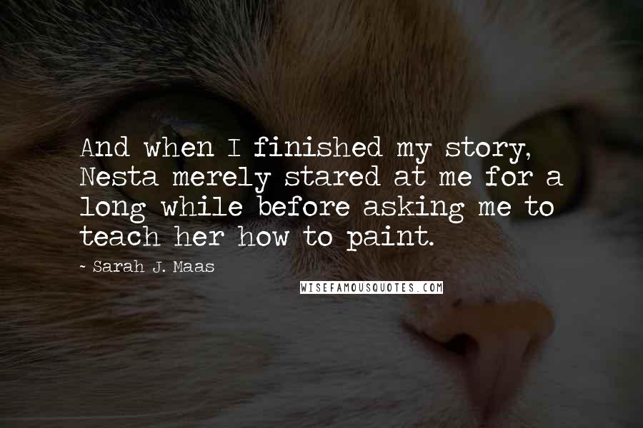 Sarah J. Maas Quotes: And when I finished my story, Nesta merely stared at me for a long while before asking me to teach her how to paint.
