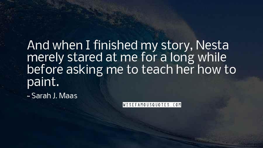Sarah J. Maas Quotes: And when I finished my story, Nesta merely stared at me for a long while before asking me to teach her how to paint.