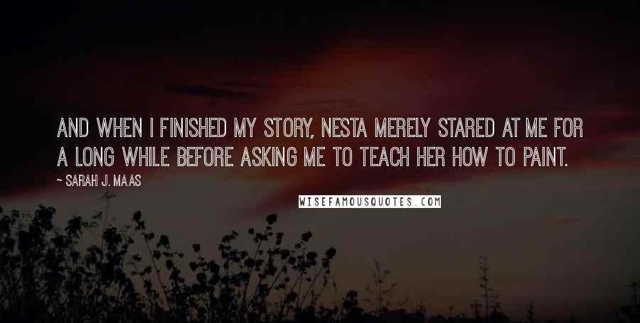 Sarah J. Maas Quotes: And when I finished my story, Nesta merely stared at me for a long while before asking me to teach her how to paint.