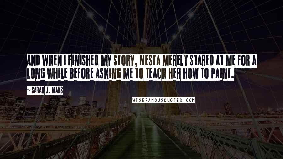 Sarah J. Maas Quotes: And when I finished my story, Nesta merely stared at me for a long while before asking me to teach her how to paint.