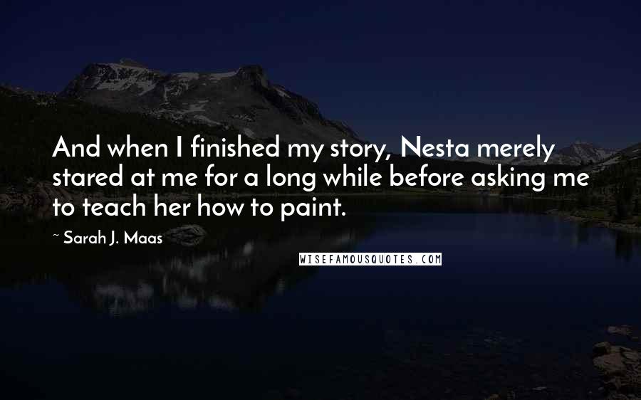 Sarah J. Maas Quotes: And when I finished my story, Nesta merely stared at me for a long while before asking me to teach her how to paint.