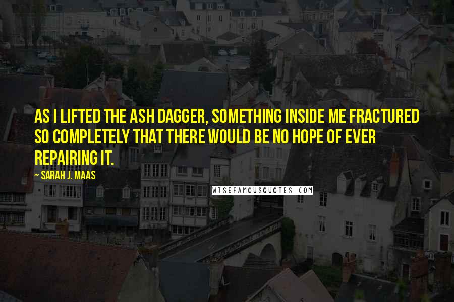 Sarah J. Maas Quotes: As I lifted the ash dagger, something inside me fractured so completely that there would be no hope of ever repairing it.