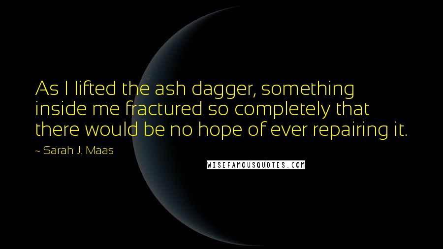 Sarah J. Maas Quotes: As I lifted the ash dagger, something inside me fractured so completely that there would be no hope of ever repairing it.
