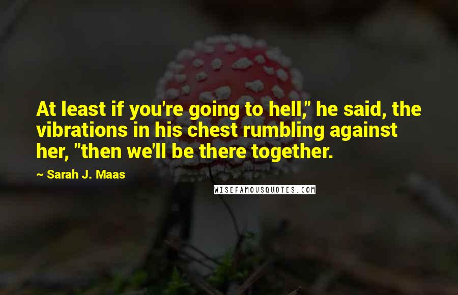 Sarah J. Maas Quotes: At least if you're going to hell," he said, the vibrations in his chest rumbling against her, "then we'll be there together.