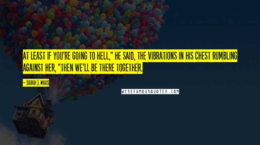 Sarah J. Maas Quotes: At least if you're going to hell," he said, the vibrations in his chest rumbling against her, "then we'll be there together.