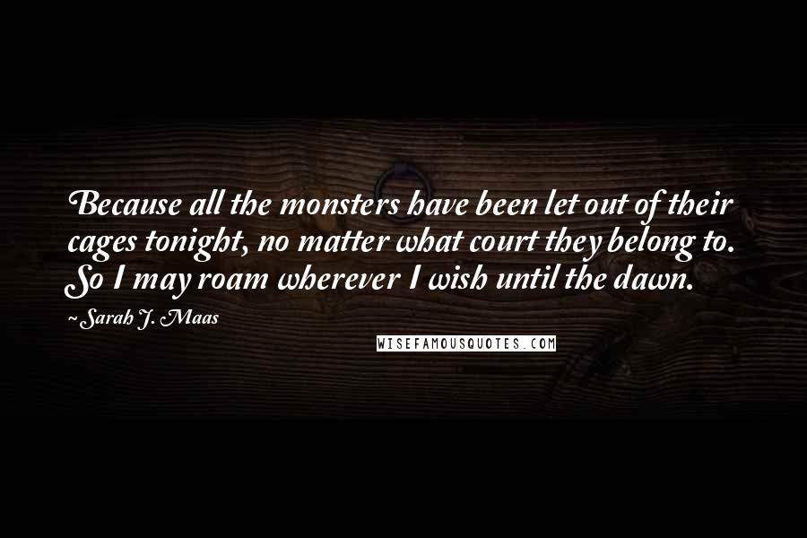 Sarah J. Maas Quotes: Because all the monsters have been let out of their cages tonight, no matter what court they belong to. So I may roam wherever I wish until the dawn.