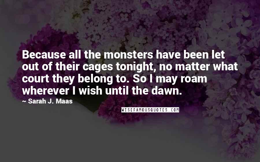 Sarah J. Maas Quotes: Because all the monsters have been let out of their cages tonight, no matter what court they belong to. So I may roam wherever I wish until the dawn.