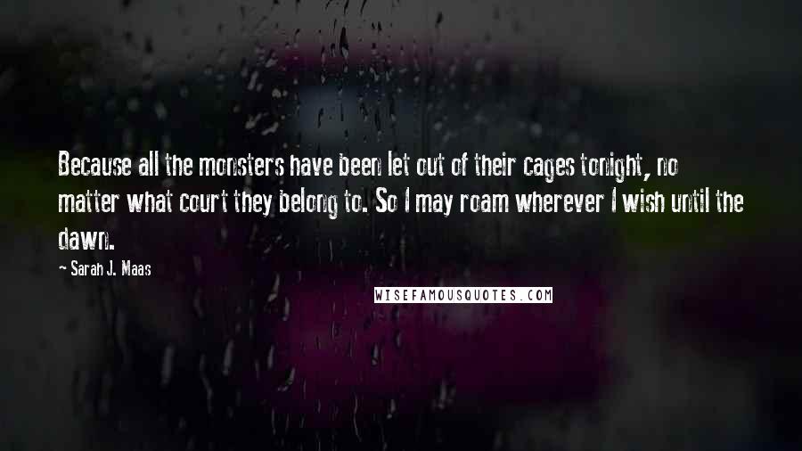 Sarah J. Maas Quotes: Because all the monsters have been let out of their cages tonight, no matter what court they belong to. So I may roam wherever I wish until the dawn.