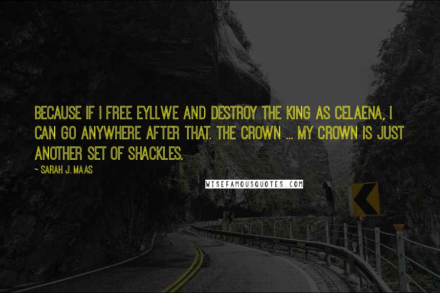 Sarah J. Maas Quotes: Because if I free Eyllwe and destroy the king as Celaena, I can go anywhere after that. The crown ... my crown is just another set of shackles.