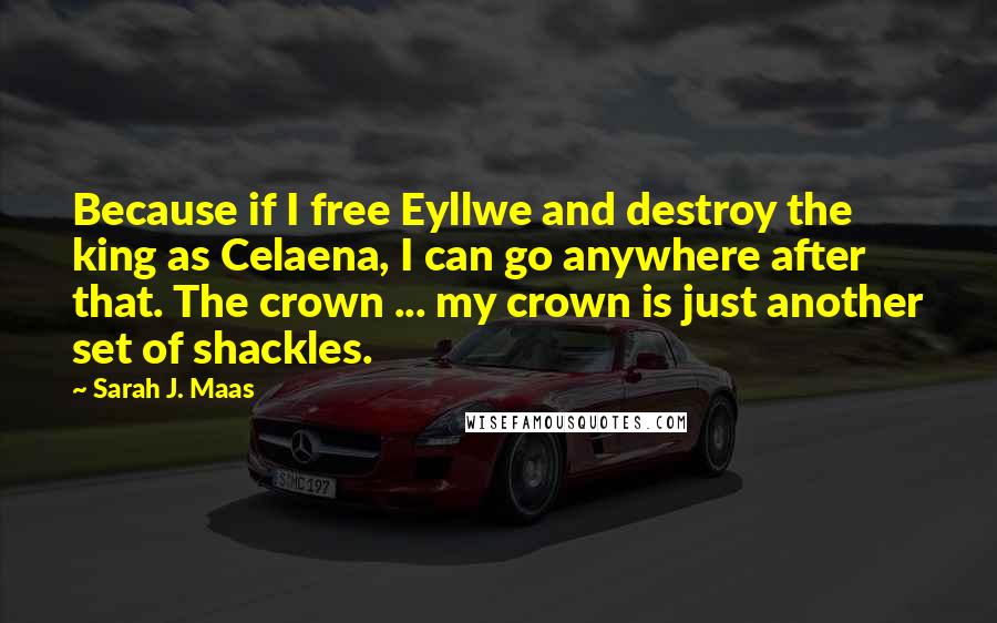 Sarah J. Maas Quotes: Because if I free Eyllwe and destroy the king as Celaena, I can go anywhere after that. The crown ... my crown is just another set of shackles.